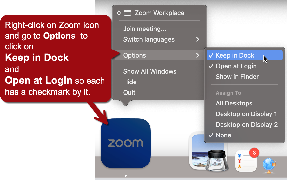 This image provides instructions on how to configure certain settings for the Zoom application on a Mac computer. Here's a breakdown of what's shown:  There's a blue Zoom icon in the dock at the bottom of the screen. Above the icon, there are two dropdown menus showing options when right-clicking on the Zoom icon:  The first menu shows "Zoom Workplace" options including "Join meeting...", "Switch languages", "Options", "Show All Windows", "Hide", and "Quit". The second menu, which appears when hovering over "Options", displays choices like "Keep in Dock", "Open at Login", "Show in Finder", and "Assign To" options for different desktops.   A red text box on the left provides instructions: "Right-click on Zoom icon and go to Options to click on Keep in Dock and Open at Login so each has a checkmark by it." The image shows that "Keep in Dock" is already checked, while "Open at Login" needs to be checked according to the instructions. At the bottom right corner of the screen, there are icons for what appear to be other Mac applications or system functions, including one with a red notification badge showing the number 8.  This image is essentially a tutorial on how to set up Zoom to stay in the dock and open automatically when logging into the computer on a Mac OS system.